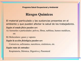 Programa Salud Ocupacional y Ambiental Riesgos Químicos El material particulado y las sustancias presentes en el ambiente y que pueden afectar la salud de los trabajadores. Según el estado físico pueden ser: A) Aerosoles o particulados: polvos, fibras, neblinas, humos metálicos,  etc B) Moleculares: gases y vapores Según la acción fisiológica pueden ser: Corrosivos, asfixiantes, narcóticos, sistémicos, etc. Según rutas de entradas:   Respiratoria, Dérmica, Digestiva y Parenteral 