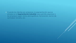  Cuando los clientes son empresas, la segmentación que se
emplea es la Segmentación Industrial, que permite organizar a
las empresas según datos demográficos, facturación, sector de
actividad, tamaño, etc
 