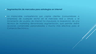  Segmentación de mercados para estrategias en internet
 La implacable competencia por captar clientes (consumidores o
empresas) de cualquier sector en el mercado real y virtual, y el
incremento de usuarios de internet ha impulsado la reaparición de una
técnica de marketing denominada segmentación, que permite definir
acciones comerciales personalizadas y mucho más efectivas para el
Comercio Electrónico.
 
