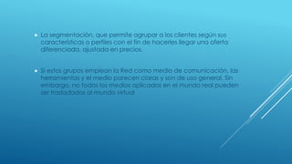  La segmentación, que permite agrupar a los clientes según sus
características o perfiles con el fin de hacerles llegar una oferta
diferenciada, ajustada en precios.
 Si estos grupos emplean la Red como medio de comunicación, las
herramientas y el medio parecen claras y son de uso general. Sin
embargo, no todos los medios aplicados en el mundo real pueden
ser trasladados al mundo virtual
 