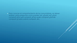  Para conocer el comportamiento de los consumidores, se deben
realizar varias preguntas como pueden ser: ¿Quién es? ¿Qué
compra? ¿Por qué compra? ¿Para quién compra? ¿Dónde
compra? ¿Cada cuánto compra?, etc.
 