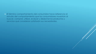  El término comportamiento del consumidor hace referencia al
estudio del comportamiento que los consumidores muestran al
buscar, comprar, utilizar, evaluar y desechar los productos y
servicios que consideran satisfarán sus necesidades.
 