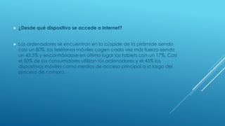  ¿Desde qué dispositivo se accede a Internet?
 Los ordenadores se encuentran en la cúspide de la pirámide siendo
casi un 80%, los teléfonos móviles cogen cada vez más fuerza siendo
un 43.5% y encontrándose en último lugar las tablets con un 17%. Casi
el 50% de los consumidores utilizan los ordenadores y el 45% los
dispositivos móviles como medios de acceso principal a lo largo del
proceso de compra.
 