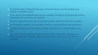  En primer lugar, toda persona que consume tiene una necesidad que
quiere o necesita cubrir.
 Una vez ha sido identificada esa necesidad comienza la búsqueda activa
del producto o servicio en cuestión.
 En esta segunda etapa de búsqueda se leen opiniones de otros usuarios,
 se comparan precios, se investiga sobre las características de producto…
 podría decirse que esta etapa, da pie a la tercera y cuarta etapa a la
vez.
 Una vez se ha recopilado toda la información necesaria, se llega a la
toma de decisión final de adquirir el producto o servicio y tras ella, la
compra.
 