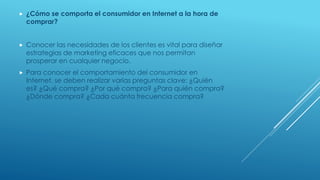  ¿Cómo se comporta el consumidor en Internet a la hora de
comprar?
 Conocer las necesidades de los clientes es vital para diseñar
estrategias de marketing eficaces que nos permitan
prosperar en cualquier negocio.
 Para conocer el comportamiento del consumidor en
Internet, se deben realizar varias preguntas clave: ¿Quién
es? ¿Qué compra? ¿Por qué compra? ¿Para quién compra?
¿Dónde compra? ¿Cada cuánta frecuencia compra?
 