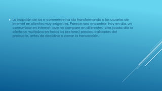  La irrupción de los e-commerce ha ido transformando a los usuarios de
Internet en clientes muy exigentes. Parece raro encontrar, hoy en día, un
consumidor en Internet, que no compare en diferentes ‘sites (cada día la
oferta se multiplica en todos los sectores) precios, calidades del
producto, antes de decidirse a cerrar la transacción.
 