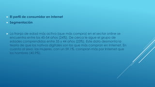  El perfil de consumidor en Internet
 Segmentación
 La franja de edad más activa (que más compra) en el sector online se
encuentra entre los 45-54 años (24%). De cerca le sigue el grupo de
edades comprendidas entre 35 y 44 años (23%). Este dato desmonta la
teoría de que los nativos digitales son los que más compran en Internet. En
cuanto al sexo, las mujeres, con un 59,1%, compran más por Internet que
los hombres (40,9%).
 