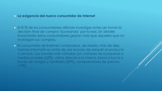  La exigencia del nuevo consumidor de Internet
 El 81% de los consumidores afirman investigar antes de tomar la
decisión final de compra ‘buceando’ por la red. Un detalle
importante: estos consumidores gastan más que aquellos que no
investigan sus compras.
 El consumidor de Internet comprueba, de media, más de diez
fuentes informativas antes de dar el paso de adquirir el producto
o servicio. Las fuentes más visitadas son: motores de búsqueda o
medios sociales (62%), visitas directa a la marca, boca a boca a
través de amigos y familiares (29%), comparadores de precios
(19%).
 