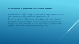  Dispositivo con el que el consumidor accede a Internet
 Los dispositivos móviles (smartphones y tablets) están desbancando al
ordenador como primer punto de acceso a la red.
 El móvil se ha convertido en una prolongación de nuestro cuerpo.
 El smartphone se convierte en nuestro inseparable compañero de
fatigas. Ante este panorama, los sitios de comercio electrónico han
migrado irremediablemente al formato responsive.
 
