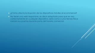  ¿Cómo afecta la irrupción de los dispositivos móviles al ecommerce?
 No tener una web responsive, es decir adaptada para que se vea
correctamente en cualquier dispositivo, sería como si una tienda física
cerrara sus puertas durante parte del horario comercial.
 