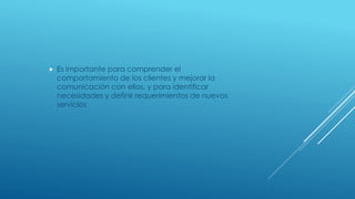  Es importante para comprender el
comportamiento de los clientes y mejorar la
comunicación con ellos, y para identificar
necesidades y definir requerimientos de nuevos
servicios
 