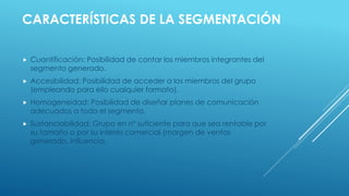  Cuantificación: Posibilidad de contar los miembros integrantes del
segmento generado.
 Accesibilidad: Posibilidad de acceder a los miembros del grupo
(empleando para ello cualquier formato).
 Homogeneidad: Posibilidad de diseñar planes de comunicación
adecuados a todo el segmento.
 Sustanciabilidad: Grupo en nº suficiente para que sea rentable por
su tamaño o por su interés comercial (margen de ventas
generado, influencia.
CARACTERÍSTICAS DE LA SEGMENTACIÓN
 