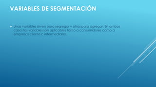  Unas variables sirven para segregar y otras para agregar. En ambos
casos las variables son aplicables tanto a consumidores como a
empresas cliente o intermediarios.
VARIABLES DE SEGMENTACIÓN
 