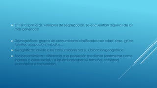  Entre las primeras, variables de segregación, se encuentran algunas de las
más genéricas:
 Demográficas: grupos de consumidores clasificados por edad, sexo, grupo
familiar, ocupación, estudios,…
 Geográficas: divide a los consumidores por su ubicación geográfica.
 Socioeconómicas:: diferencia a la población mediante parámetros como
ingresos o clase social, y a las empresas por su tamaño, actividad
económica o facturación.
 