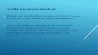  Las variables de agregación más empleadas son:
 Hábitos de vida ((sicográficas):Permite clasificar a los clientes en base a su
estilo de vida, aficiones, personalidad, prescriptores de referencia, etc.
 Conductuales: Analiza los comportamientos de los clientes ante un
producto/servicio evaluando aspectos como precio, uso, valor,
conocimiento, etc. Este análisis permite realizar acciones de marketing
encaminadas a producir una reacción concreta ante nuestras
promociones .
 