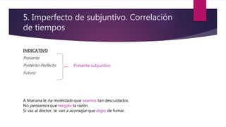 5. Imperfecto de subjuntivo. Correlación
de tiempos
INDICATIVO
Presente
Pretérito Perfecto
Futuro
Presente subjuntivo
A Mariana le ha molestado que seamos tan descuidados.
No pensamos que tengáis la razón.
Si vas al doctor, te van a aconsejar que dejes de fumar.
 
