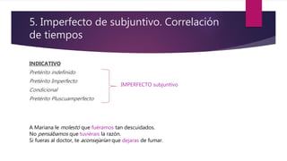 5. Imperfecto de subjuntivo. Correlación
de tiempos
INDICATIVO
Pretérito indefinido
Pretérito Imperfecto
Condicional
Pretérito Pluscuamperfecto
IMPERFECTO subjuntivo
A Mariana le molestó que fuéramos tan descuidados.
No pensábamos que tuviérais la razón.
Si fueras al doctor, te aconsejarían que dejaras de fumar.
 