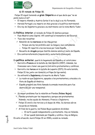 Departamento de Geografía e Historia
                  b) El reinado de Felipe II.
           Felipe II siguió teniendo un gran Imperio en el que decía que “no se
          ponía nunca el sol”:
           • El imperio Alemán y Austria Carlos V se lo dejó a su tío Fernando.
           •    Hereda Portugal y su imperio en Asia gracias a la política matrimonial.
           •    Era rey de Inglaterra gracias a su matrimonio con la reina María Tudor.


          En Política interior, el reinado de Felipe II destaca porque:
           • Puso Madrid como Capital. Allí construyó el monasterio del Escorial.
           •    Tuvo dos revueltas:
                Rebelión de los moriscos en las Alpujarras:
                  o Porque una ley les prohibía usar su lengua y sus costumbres.
                  o Felipe II repartió a los moriscos por toda España.
                Revuelta de Aragón porque Castilla domina sobre el resto de España.
           •    Era contrarreformista (inquisición) y autoritario (Concejos).


          En política exterior, quería la hegemonía de España y el catolicismo:
           • Derrotó a Francia en la batalla de San Quintín (1557). Además, los
                franceses van a tener una guerra civil entre protestantes y católicos.
           •    Derrotó a los turcos en la batalla de Lepanto (1571). En esta batalla,
                Felipe II iba junto con Venecia y el Papa (la liga santa).
           •    Se enfrentó a Inglaterra a la muerte de María Tudor.
                La razón es que Inglaterra, apoyaba a los protestantes y atacaba a la
                  flota de España en América.
                España preparó una flota llamada la armada invencible pero fue
                  destruida por una tempestad.

           •    Su mayor problema fue la rebelión en Flandes (Países Bajos).
                Flandes protesta por los impuestos y porque son protestantes.
                  Además, recibe ayuda de Alemania, Francia e Inglaterra.
                Felipe II envió a los tercios y al duque de Alba. Su dureza aún se
                  recuerda en Holanda.
                Al final de la guerra, los Países Bajos quedaron divididos:
                     o El norte quedó independiente y protestante. Hoy es Holanda.
                     o El sur quedó dominado por España y católico. Hoy es Bélgica.
4	
  




          En esta situación, murió Felipe II en 1598 y acabó su reinado.
 Página




          José Carlos Núñez Vidal
 