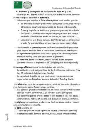 Departamento de Geografía e Historia
               4. Economía y Demografía en la España del siglo XV y XVI.
                En el siglo XVI España es la 1ª potencia pero sufre bastantes derrotas.
          ¿Cómo se explica esto? Por la economía.
           • A la monarquía española le falta dinero porque tenía muchas guerras.
                 Se endeuda: Carlos V pide dinero a banqueros extranjeros y Felipe
                   II tenía que devolverlo. Varias veces, se declaró en bancarrota.
                 El oro y la plata de América se gastaba en guerras y en la deuda.
                   En España, el oro hizo subir los precios (porque había más riqueza
                   en teoría). Cuando suben mucho los precios, se llama inflación.
                 Los ejércitos y el dinero salían de Castilla porque era el reino más
                   grande. Por eso, Castilla se atrasa. Hoy está menos desarrollada.

           •    Se desarrolló el comercio porque había mucha demanda de productos
                para llevar a América. Pero lo controlaban comerciantes extranjeros.
           •    La agricultura española no daba abasto porque las tierras seguían en
                manos de noble y clero y se dedicaban a la ganadería.
           •    La industria, sobre todo textil, creció. Pero no mucho porque el
                gobierno favorece la exportación de Lana (porque le daba impuestos).

          La demografía (estudio de población) si es más positiva:
           • La población creció bastante. Pasó de 5 a 8 millones de habitantes (Hoy
                hay 45 millones de habitantes en España).
           •    La mayoría de la población vive en el campo. Las únicas ciudades
                importantes son Barcelona, Valencia, Valladolid, Toledo y Sevilla.

           Las viviendas carecían de agua corriente, servicios sanitarios, desagües u
          otra iluminación que no fuesen velas o candiles.
           • Las casas de grupos acomodados eran de piedra con varias habitaciones
                (sala de recibir, dormitorios…). La pared se cubría con tapices.
           •    Las casas más pobres eran de adobe (barro secado al Sol) o de paja y
                sólo tenían una habitación que era sala de reunión, cocina, dormitorio...
           La dieta se enriqueció con productos de América: Cacao, Azúcar, tabaco,
          café, patata, tomate, pimiento…
           El ocio consistía en:
           • Teatro religioso en plazas o patios de vecinos (corrales de comedia).
           •    Fiestas religiosas: corridas de toros, bailes, juegos y malabarismos…
5	
  
 Página




          José Carlos Núñez Vidal
 