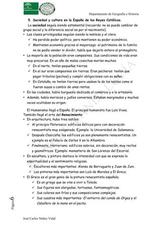 Departamento de Geografía e Historia
             5. Sociedad y cultura en la España de los Reyes Católicos.
             La sociedad seguía siendo estamental (recuerda: no se puede cambiar de
          grupo social y la diferencia social es por el nacimiento).
          • Las clases privilegiadas seguían siendo la nobleza y el clero.
              Ha perdido poder político, pero mantienen su poder económico.
              Mantienen economía gracias al mayorazgo: el patrimonio de la familia
                no se podía vender ni dividir, había que dejarlo entero al primogénito.
          • La mayoría de la población eran campesinos. Sus condiciones de vida eran
            muy precarias. En un año de malas cosechas morían muchos.
              En el norte, tenían pequeñas tierras.
              En el sur eran campesinos sin tierras. Eran pecheros: tenían que
                pagar tributos (pechos) y cumplir obligaciones con su señor.
              En Cataluña, no tenían tierras pero usaban la de los nobles como si
                fueran suyas a cambio de unas rentas.
          • En las ciudades, había burguesía dedicada al comercio y a la artesanía.
          • Además, había moriscos y judíos conversos. Estaban marginados y muchas
            veces ocultaban su origen.

            El Humanismo llegó a España. El principal humanista fue Luís Vives.
          También llegó el arte del Renacimiento:
          • En arquitectura, hubo tres estilos:
             Al principio Plateresco: edificios Góticos pero con decoración
                renacentista muy exagerada. Ejemplo: la Universidad de Salamanca.
             Después Clasicista: los edificios ya son plenamente renacentistas. Un
                ejemplo es el Palacio de Carlos V en la Alhambra.
             Finalmente, Herreriano: edificios sobrios, sin decoración, muy rectos
                y geométricos. Ejemplo: monasterio de San Lorenzo del Escorial.
          • En escultura, y pintura destaca la intensidad con que se expresa la
            espiritualidad y el sentimiento religioso.
               Escultores más importantes: Alonso de Berruguete y Juan de Juni.
               Los pintores más importantes son Luís de Morales y El Greco.
          • El Greco es el gran genio de la pintura renacentista española.
                 Es un griego que se vino a vivir a Toledo.
                 Sus figuras son alargadas, tortuosas, fantasmagóricas.
                 Sus colores son fríos y sus composiciones complejas.
                 Sus cuadros más importantes: El entierro del conde de Orgaz y el
6	
  
 Página




                   Caballero de la mano en el pecho.



          José Carlos Núñez Vidal
 