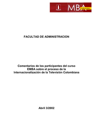 EXECUTIVE

FACULTAD DE ADMINISTRACION

Comentarios de los participantes del curso
EMBA sobre el proceso de la
Internacionalización de la Televisión Colombiana

Abril 3/2002

 