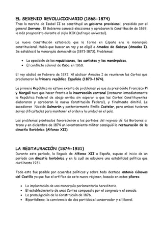 EL SEXENIO REVOLUCIONARIO (1868-1874)
Tras la marcha de Isabel II se constituyó un gobierno provisional, presidido por el
general Serrano. El Gobierno convocó elecciones y aprobaron la Constitución de 1869,
la más progresista durante el siglo XIX (sufragio universal).
La nueva Constitución establecía que la forma en España era la monarquía
constitucional. Había que buscar un rey y se eligió a Amadeo de Saboya (Amadeo I).
Se estableció la monarquía democrática (1871-1873). Problemas:
• La oposición de los republicanos, los carlistas y los monárquicos.
• El conflicto colonial de Cuba en 1868.
El rey abdicó en Febrero de 1873. Al abdicar Amadeo I se reunieron las Cortes que
proclamaron la Primera república Española (1873-1874).
La primera República no estuvo exenta de problemas ya que su presidente Francisco Pi
y Margall tuvo que hacer frente a la insurrección cantonal (instaurar inmediatamente
la República Federal de abajo arriba sin esperar a que las Cortes Constituyentes
elaboraran y aprobaran la nueva Constitución Federal), y finalmente dimitió. Le
sucedieron Nicolás Salmerón y posteriormente Emilio Castelar, pero ambos tuvieron
serias dificultades para mantener el orden y la unidad en el país.
Los problemas planteados favorecieron a los partidos del regreso de los Borbones al
trono y en diciembre de 1874 un levantamiento militar consiguió la restauración de la
dinastía Borbónica (Alfonso XII).
LA RESTAURACIÓN (1874-1931)
Durante este período, la llegada de Alfonso XII a España, supuso el inicio de un
período con dinastía borbónica y en la cuál se adquiere una estabilidad política que
duró hasta 1931.
Todo esto fue posible por acuerdos políticos y sobre todo destaca Antonio Cánovas
del Castillo ya que fue el artífice de este nuevo régimen, basado en estos pilares:
• La implantación de una monarquía parlamentaria hereditaria.
• El establecimiento de unas Cortes compuesta por el congreso y el senado.
• La promulgación de la Constitución de 1876.
• Bipartidismo: la convivencia de dos partidos:el conservador y el liberal.
 