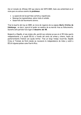 Con el reinado de Alfonso XII que abarca del 1874-1885, hubo una estabilidad en el
reino pero no estuvo exento de problemas:
• La oposición de los partidos carlista y republicano.
• Resurge los regionalismos, sobre todo el catalán.
• Desarrollo del movimiento obrero.
Tras la muerte del rey en 1885, se inicia de regencia de su esposa María Cristina de
Habsburgo , es decir, ejerció el poder en nombre de su marido tras su fallecimiento.
Durante este período tuvo lugar el desastre del 98.
Respecto a España, el ese mismo año, perdió sus colonias ya que en el 95 Cuba quería
independizarse y le ayudó EE.UU a través del envío de armas y dinero, hasta de
posteriormente finalizó con ayuda militar. Tras un largo tiempo recorrido, España
firma el Tratado de París donde se reconocía la independencia de Cuba y cedió a
EE.UU algunos países como Puerto Rico.
 
