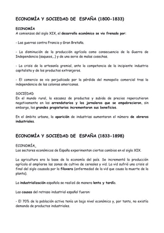 ECONOMÍA Y SOCIEDAD DE ESPAÑA (1800-1833)
ECONOMÍA
A comienzos del siglo XIX, el desarrollo económico se vio frenado por:
- Las guerras contra Francia y Gran Bretaña.
- La disminución de la producción agrícola como consecuencia de la Guerra de
Independencia (saqueos,..) y de una serie de malas cosechas.
- La crisis de la artesanía gremial, ante la competencia de la incipiente industria
capitalista y de los productos extranjeros.
- El comercio se vio perjudicado por la pérdida del monopolio comercial tras la
independencia de las colonias americanas.
SOCIEDAD
En el mundo rural, la escasez de productos y subida de precios repercutieron
negativamente en los arrendatarios y los jornaleros que se empobrecieron, sin
embargo, los grandes propietarios incrementaron sus beneficios.
En el ámbito urbano, la aparición de industrias aumentaron el número de obreros
industriales.
ECONOMÍA Y SOCIEDAD DE ESPAÑA (1833-1898)
ECONOMÍA
Los sectores económicos de España experimentan ciertos cambios en el siglo XIX.
La agricultura era la base de la economía del país. Se incrementó la producción
agrícola al ampliarse las zonas de cultivo de cereales y vid. La vid sufrió una crisis al
final del siglo causada por la filoxera (enfermedad de la vid que causa la muerte de la
planta).
La industrialización española se realizó de manera lenta y tardía.
Las causas del retraso industrial español fueron:
- El 70% de la población activa tenía un bajo nivel económico y, por tanto, no existía
demanda de productos industriales.
 