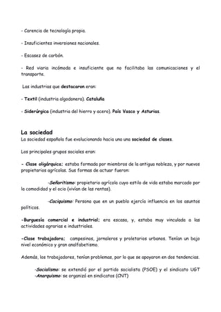 - Carencia de tecnología propia.
- Insuficientes inversiones nacionales.
- Escasez de carbón.
- Red viaria incómoda e insuficiente que no facilitaba las comunicaciones y el
transporte.
Las industrias que destacaron eran:
- Textil (industria algodonera). Cataluña
- Siderúrgica (industria del hierro y acero). País Vasco y Asturias.
La sociedad
La sociedad española fue evolucionando hacia una una sociedad de clases.
Los principales grupos sociales eran:
- Clase oligárquica; estaba formada por miembros de la antigua nobleza, y por nuevos
propietarios agrícolas. Sus formas de actuar fueron:
-Señoritismo: propietario agrícola cuyo estilo de vida estaba marcado por
la comodidad y el ocio (vivían de las rentas).
-Caciquismo: Persona que en un pueblo ejercía influencia en los asuntos
políticos.
-Burguesía comercial e industrial; era escasa, y, estaba muy vinculada a las
actividades agrarias e industriales.
-Clase trabajadora; campesinos, jornaleros y proletarios urbanos. Tenían un bajo
nivel económico y gran analfabetismo.
Además, los trabajadores, tenían problemas, por lo que se apoyaron en dos tendencias.
-Socialismo: se extendió por el partido socialista (PSOE) y el sindicato UGT
-Anarquismo: se organizó en sindicatos (CNT)
 