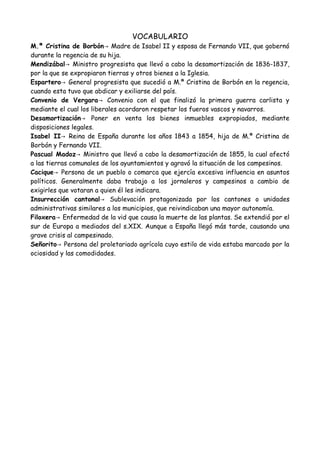 VOCABULARIO
M.ª Cristina de Borbón→ Madre de Isabel II y esposa de Fernando VII, que gobernó
durante la regencia de su hija.
Mendizábal→ Ministro progresista que llevó a cabo la desamortización de 1836-1837,
por la que se expropiaron tierras y otros bienes a la Iglesia.
Espartero→ General progresista que sucedió a M.ª Cristina de Borbón en la regencia,
cuando esta tuvo que abdicar y exiliarse del país.
Convenio de Vergara→ Convenio con el que finalizó la primera guerra carlista y
mediante el cual los liberales acordaron respetar los fueros vascos y navarros.
Desamortización→ Poner en venta los bienes inmuebles expropiados, mediante
disposiciones legales.
Isabel II→ Reina de España durante los años 1843 a 1854, hija de M.ª Cristina de
Borbón y Fernando VII.
Pascual Madoz→ Ministro que llevó a cabo la desamortización de 1855, la cual afectó
a las tierras comunales de los ayuntamientos y agravó la situación de los campesinos.
Cacique→ Persona de un pueblo o comarca que ejercía excesiva influencia en asuntos
políticos. Generalmente daba trabajo a los jornaleros y campesinos a cambio de
exigirles que votaran a quien él les indicara.
Insurrección cantonal→ Sublevación protagonizada por los cantones o unidades
administrativas similares a los municipios, que reivindicaban una mayor autonomía.
Filoxera→ Enfermedad de la vid que causa la muerte de las plantas. Se extendió por el
sur de Europa a mediados del s.XIX. Aunque a España llegó más tarde, causando una
grave crisis al campesinado.
Señorito→ Persona del proletariado agrícola cuyo estilo de vida estaba marcado por la
ociosidad y las comodidades.
 