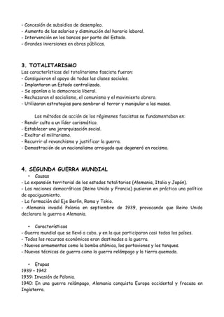 • Solución -> New Deal
- Ayudas mediante el pago de indemnizaciones.
- Concesión de subsidios de desempleo.
- Aumento de los salarios y disminución del horario laboral.
- Intervención en los bancos por parte del Estado.
- Grandes inversiones en obras públicas.
3. TOTALITARISMO
Las causas que explican el ascenso de los totlitarismos en Europa son:
- La recuperación tras una terrible guerra.
- La preocupación ante la posibilidad de que estallara una revolución obrera.
- El temor a la crisis económica iniciada en 1929.
Las características del totalitarismo fascista fueron:
- Consiguieron el apoyo de todas las clases sociales.
- Implantaron un Estado centralizado.
- Se oponían a la democracia liberal.
- Rechazaron el socialismo, el comunismo y el movimiento obrero.
- Utilizaron estrategias para sembrar el terror y manipular a las masas.
- Rindieron culto a un líder carismático.
- Establecieron una jerarquización social.
- Exaltaron el militarismo.
- Recurrieron al revanchismo y justificar la guerra.
- Demostraron un nacionalismo arraigado que degeneró en racismo.
FASCISMO vs. NACISMO
Líder principal Mussolini Hittler
Nombre del partido único Fascistas Nazis
Llegada al poder 1922 1933
Política interior Poder absoluto de Mussolini.
Gran Congreso fascista
Control del partido nazi
(Gestapo)
Política exterior Ideología ultranacionalista Reivindicaciones
territoriales
Política social Corporativismo Política natalista
Política económica Sistema autárquico e
intervencionista
Política autárquica
 