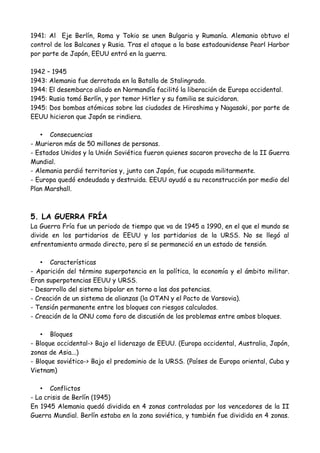 4. SEGUNDA GUERRA MUNDIAL
• Causas
- La expansión territorial de los estados totalitarios (Alemania, Italia y Japón).
- Las naciones democráticas (Reino Unido y Francia) pusieron en práctica una política
de apaciguamiento.
- La formación del Eje Berlín, Roma y Tokio.
- Alemania invadió Polonia en septiembre de 1939, provocando que Reino Unido
declarara la guerra a Alemania.
• Características
- Guerra mundial que se llevó a cabo, y en la que participaron casi todos los países.
- Todos los recursos económicos eran destinados a la guerra.
- Nuevos armamentos como la bomba atómica, los portaviones y los tanques.
- Nuevas técnicas de guerra como la guerra relámpago y la tierra quemada.
• Etapas
1939 – 1942
1939: Invasión de Polonia.
1940: En una guerra relámpago, Alemania conquista Europa occidental y fracasa en
Inglaterra.
1941: Al Eje Berlín, Roma y Tokio se unen Bulgaria y Rumanía. Alemania obtuvo el
control de los Balcanes y Rusia. Tras el ataque a la base estadounidense Pearl Harbor
por parte de Japón, EEUU entró en la guerra.
1942 – 1945
1943: Alemania fue derrotada en la Batalla de Stalingrado.
1944: El desembarco aliado en Normandía facilitó la liberación de Europa occidental.
1945: Rusia tomó Berlín, y por temor Hitler y su familia se suicidaron.
1945: Dos bombas atómicas sobre las ciudades de Hiroshima y Nagasaki, por parte de
EEUU hicieron que Japón se rindiera.
• Consecuencias
- Murieron más de 50 millones de personas.
- Estados Unidos y la Unión Soviética fueron quienes sacaron provecho de la II Guerra
Mundial.
- Alemania perdió territorios y, junto con Japón, fue ocupada militarmente.
- Europa quedó endeudada y destruida. EEUU ayudó a su reconstrucción por medio del
Plan Marshall.
 