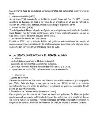 5. LA GUERRA FRÍA
La Guerra Fría fue un periodo de tiempo que va de 1945 a 1990, en el que el mundo se
divide en los partidarios de EEUU y los partidarios de la URSS. No se llegó al
enfrentamiento armado directo, pero sí se permaneció en un estado de tensión.
• Características
- Aparición del término superpotencia en la política, la economía y el ámbito militar.
Eran superpotencias EEUU y URSS.
- Desarrollo del sistema bipolar en torno a las dos potencias.
- Creación de un sistema de alianzas (la OTAN y el Pacto de Varsovia).
- Tensión permanente entre los bloques con riesgos calculados.
- Creación de la ONU como foro de discusión de los problemas entre ambos bloques.
• Bloques
- Bloque occidental-> Bajo el liderazgo de EEUU. (Europa occidental, Australia, Japón,
zonas de Asia...)
- Bloque soviético-> Bajo el predominio de la URSS. (Países de Europa oriental, Cuba y
Vietnam)
• Conflictos
- La crisis de Berlín (1945)
En 1945 Alemania quedó dividida en 4 zonas controladas por los vencedores de la II
Guerra Mundial. Berlín estaba en la zona soviética, y también fue dividida en 4 zonas.
Para evitar la fuga de ciudadanos germanoorienetes, los comunistas construyeron un
muro.
- La Guerra de Corea (1950)
Se inició en 1950, cuando Corea del Norte invadió Corea del Sur. En 1953, tras un
equilibrio de fuerzas, se llegó a la firma de un armisticio en el que se ratificó la
división de Corea en dos estados, ambos separados por el paralelo 38ºN.
- La crisis de Suez (1956)
Tras la llegada de Nasser al poder en Egipto, se produjo la nacionalización del Canal de
Suez. Nasser fue derrotado militarmente, pero triunfó diplomáticamente, ya que se
hizo con el control del canal, apoyado por la URSS.
- La Crisis de los misiles en Cuba (1962)
Estalló en 1962 tras el intento fallido del gobierno estadounidense de invadir el
régimen comunista. La instalación de misiles nucleares soviéticos en la isla tuvo como
respuesta por parte de EEUU el bloqueo naval de Cuba.
6. LA DESCOLONIZACIÓN Y EL TERCER MUNDO
• Causas
- La debilidad europea tras la II Guerra Mundial.
 