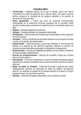 - Desarrollo de movimientos nacionalistas indígenos.
- La actitud favorable hacia la descolonización de EEUU y la URSS.
- La proclamación por la ONU del derecho de autodeterminación.
• Conflictos
- Guerra de Vietnam
Vietnam fue dividido en dos zonas, una liderada por un líder comunista y otra apoyada
por EEUU. Esto dio lugar a una guerra, en la cual, EEUU perdió, y la victoria
norvietnamita logró la unión de Vietnam y estableció un gobierno comunista. EEUU
perdió así su primera guerra.
- El conflicto de Oriente Medio (Palestina – Israel)
Fue originado por la creación de Israel en territorio palestino. En 1948 los judíos
proclamaron el nacimiento del Estado de Israel. Los palestinos no lo aceptaron, lo que
dio lugar a numerosas guerras. Tras las numerosas derrotas, los palestinos crearon la
Organización para la Liberación de Palestina. En 1987, se originó la primera Intifada.
 