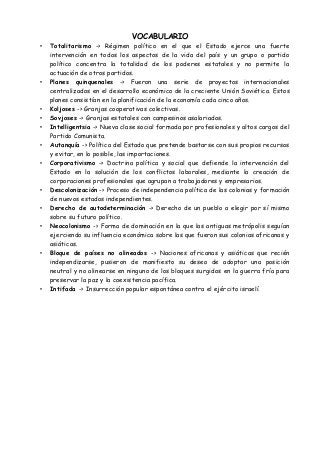 VOCABULARIO
• Totalitarismo -> Régimen político en el que el Estado ejerce una fuerte
intervención en todos los aspectos de la vida del país y un grupo o partido
político concentra la totalidad de los poderes estatales y no permite la
actuación de otros partidos.
• Planes quinquenales -> Fueron una serie de proyectos internacionales
centralizados en el desarrollo económico de la creciente Unión Soviética. Estos
planes consistían en la planificación de la economía cada cinco años.
• Koljoses -> Granjas cooperativas colectivas.
• Sovjoses -> Granjas estatales con campesinos asalariados.
• Intelligentsia -> Nueva clase social formada por profesionales y altos cargos del
Partido Comunista.
• Autanquía -> Política del Estado que pretende bastarse con sus propios recursos
y evitar, en lo posible, las importaciones.
• Corporativismo -> Doctrina política y social que defiende la intervención del
Estado en la solución de los conflictos laborales, mediante la creación de
corporaciones profesionales que agrupan a trabajadores y empresarios.
• Descolonización -> Proceso de independencia política de las colonias y formación
de nuevos estados independientes.
• Derecho de autodeterminación -> Derecho de un pueblo a elegir por sí mismo
sobre su futuro político.
• Neocolonismo -> Forma de dominación en la que las antiguas metrópolis seguían
ejerciendo su influencia económica sobre las que fueron sus colonias africanas y
asiáticas.
• Bloque de países no alineados -> Naciones africanas y asiáticas que recién
independizarse, pusieron de manifiesto su deseo de adoptar una posición
neutral y no alinearse en ninguno de los bloques surgidos en la guerra fría para
preservar la paz y la coexistencia pacífica.
• Intifada -> Insurrección popular espontánea contra el ejército israelí.
 