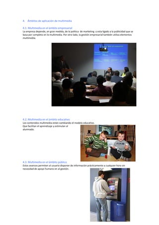 4. Ámbitos de aplicación de multimedia

4.1. Multimedia en el ámbito empresarial
La empresa depende, en gran medida, de la política de marketing y esta ligado a la publicidad que se
basa por completo en lo multimedia. Por otro lado, la gestión empresarial también utiliza elementos
multimedia.




4.2. Multimedia en el ámbito educativo
Los contenidos multimedia están cambiando el modelo educativo.
Que facilitan el aprendizaje y estimulan al
alumnado.




4.3. Multimedia en el ámbito público
Estos avances permiten al usuario disponer de información prácticamente a cualquier hora sin
necesidad de apoyo humano en al gestión.
 