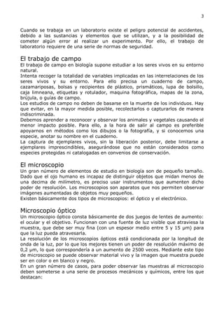 3


Cuando se trabaja en un laboratorio existe el peligro potencial de accidentes,
debido a las sustancias y elementos que se utilizan, y a la posibilidad de
cometer algún error al realizar un experimento. Por ello, el trabajo de
laboratorio requiere de una serie de normas de seguridad.

El trabajo de campo
El trabajo de campo en biología supone estudiar a los seres vivos en su entorno
natural.
Intenta recoger la totalidad de variables implicadas en las interrelaciones de los
seres vivos y su entorno. Para ello precisa un cuaderno de campo,
cazamariposas, bolsas y recipientes de plástico, prismáticos, lupa de bolsillo,
caja limneana, etiquetas y rotulador, maquina fotográfica, mapas de la zona,
brújula, o guías de campo.
Los estudios de campo no deben de basarse en la muerte de los individuos. Hay
que evitar, en la mayor medida posible, recolectarlos o capturarlos de manera
indiscriminada.
Debemos aprender a reconocer y observar los animales y vegetales causando el
menor impacto posible. Para ello, a la hora de salir al campo es preferible
apoyarnos en métodos como los dibujos o la fotografía, y si conocemos una
especie, anotar su nombre en el cuaderno.
La captura de ejemplares vivos, sin la liberación posterior, debe limitarse a
ejemplares imprescindibles, asegurándose que no están considerados como
especies protegidas ni catalogadas en convenios de conservación.

El microscopio
Un gran número de elementos de estudio en biología son de pequeño tamaño.
Dado que el ojo humano es incapaz de distinguir objetos que midan menos de
una decima de milímetro, es preciso usar instrumentos que aumenten dicho
poder de resolución. Los microscopios son aparatos que nos permiten observar
imágenes aumentadas de objetos muy pequeños.
Existen básicamente dos tipos de microscopios: el óptico y el electrónico.

Microscopio óptico
Un microscopio óptico consta básicamente de dos juegos de lentes de aumento:
el ocular y el objetivo. Funcionan con una fuente de luz visible que atraviesa la
muestra, que debe ser muy fina (con un espesor medio entre 5 y 15 μm) para
que la luz pueda atravesarla.
La resolución de los microscopios ópticos está condicionada por la longitud de
onda de la luz, por lo que los mejores tienen un poder de resolución máximo de
0,2 μm, lo que correspondería a un aumento de 2500 veces. Mediante este tipo
de microscopio se puede observar material vivo y la imagen que muestra puede
ser en color o en blanco y negro.
En un gran número de casos, para poder observar las muestras al microscopio
deben someterse a una serie de procesos mecánicos y químicos, entre los que
destacan:
 