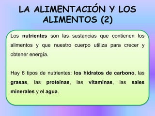 LA ALIMENTACIÓN Y LOS
ALIMENTOS (2)
Los nutrientes son las sustancias que contienen los
alimentos y que nuestro cuerpo utiliza para crecer y
obtener energía.

Hay 6 tipos de nutrientes: los hidratos de carbono, las
grasas,

las

proteínas,

minerales y el agua.

las

vitaminas,

las

sales

 