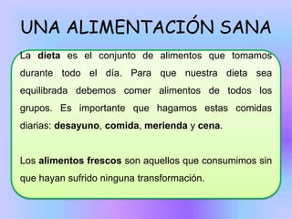 UNA ALIMENTACIÓN SANA
La dieta es el conjunto de alimentos que tomamos
durante todo el día. Para que nuestra dieta sea
equilibrada debemos comer alimentos de todos los

grupos. Es importante que hagamos estas comidas
diarias: desayuno, comida, merienda y cena.

Los alimentos frescos son aquellos que consumimos sin
que hayan sufrido ninguna transformación.

 
