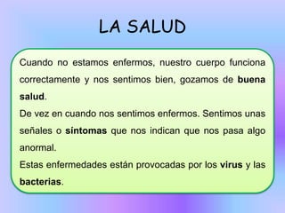 LA SALUD
Cuando no estamos enfermos, nuestro cuerpo funciona
correctamente y nos sentimos bien, gozamos de buena
salud.
De vez en cuando nos sentimos enfermos. Sentimos unas
señales o síntomas que nos indican que nos pasa algo

anormal.
Estas enfermedades están provocadas por los virus y las
bacterias.

 
