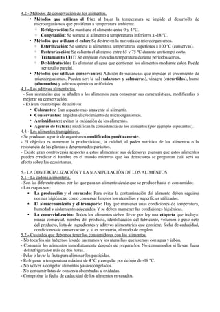 4.2.- Métodos de conservación de los alimentos.
• Métodos que utilizan el frío: al bajar la temperatura se impide el desarrollo de
microorganismos que proliferan a temperatura ambiente.
◦ Refrigeración: Se mantiene el alimento entre 0 y 4 ºC.
◦ Congelación: Se somete al alimento a temperaturas inferiores a -18 ºC.
• Métodos que utilizan el calor: Se destruyen la mayoría de microorganismos.
◦ Esterilización: Se somete al alimento a temperaturas superiores a 100 ºC (conservas).
◦ Pasteurización: Se calienta el alimento entre 65 y 75 ºC durante un tiempo corto.
◦ Tratamiento UHT: Se emplean elevadas temperatura durante periodos cortos.
◦ Deshidratación: Es eliminar el agua que contienen los alimentos mediante calor. Puede
ser total o parcial.
• Métodos que utilizan conservantes: Adición de sustancias que impiden el crecimiento de
microorganismos. Pueden ser: la sal (salazones y salmueras), vinagre (encurtidos), humo
(ahumados) y aditivos químicos artificiales.
4.3.- Los aditivos alimentarios.
- Son sustancias que se añaden a los alimentos para conservar sus características, modificarlas o
mejorar su conservación.
- Existen cuatro tipos de aditivos:
• Colorantes: Dan aspecto más atrayente al alimento.
• Conservantes: Impiden el crecimiento de microorganismos.
• Antioxidantes: evitan la oxidación de los alimentos.
• Agentes de textura: modifican la consistencia de los alimentos (por ejemplo espesantes).
4.4.- Los alimentos transgénicos.
- Se producen a partir de organismos modificados genéticamente.
- El objetivo es aumentar la productividad, la calidad, el poder nutritivo de los alimentos o la
resistencia de las plantas a determinados parásitos.
- Existe gran controversia respecto a estos alimentos: sus defensores piensan que estos alimentos
pueden erradicar el hambre en el mundo mientras que los detractores se preguntan cuál será su
efecto sobre los ecosistemas.
5.- LA COMERCIALIZACIÓN Y LA MANIPULACIÓN DE LOS ALIMENTOS
5.1.- La cadena alimentaria.
- Son las diferente etapas por las que pasa un alimento desde que se produce hasta el consumidor.
- Las etapas son:
• La producción y el envasado: Para evitar la contaminación del alimento deben seguirse
normas higiénicas, como conservar limpios los utensilios y superficies utilizados.
• El almacenamiento y el transporte: Hay que mantener unas condiciones de temperatura,
humedad y aislamiento adecuados. Y se deben mantener las condiciones higiénicas.
• La comercialización: Todos los alimentos deben llevar por ley una etiqueta que incluya:
marca comercial, nombre del producto, identificación del fabricante, volumen o peso neto
del producto, lista de ingredientes y aditivos alimentarios que contiene, fecha de caducidad,
condiciones de conservación y, si es necesario, el modo de empleo.
5.2.- Cuidados que debemos tener los consumidores con los alimentos.
- No tocarlos sin habernos lavado las manos y los utensilios que usemos con agua y jabón.
- Consumir los alimentos inmediatamente después de prepararlos. No consumorlos si llevan fuera
del refrigerador más de dos horas.
- Pelar o lavar la fruta para eliminar los pesticidas.
- Refrigerar a temperatura máxima de 4 ºC y congelar por debajo de -18 ºC.
- No volver a congelar alimentos ya descongelados.
- No consumir latas de conserva abombadas u oxidadas.
- Comprobar la fecha de caducidad de los alimentos envasados.
 