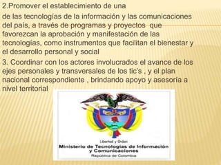 2.Promover el establecimiento de una 
de las tecnologías de la información y las comunicaciones 
del país, a través de programas y proyectos que 
favorezcan la aprobación y manifestación de las 
tecnologías, como instrumentos que facilitan el bienestar y 
el desarrollo personal y social 
3. Coordinar con los actores involucrados el avance de los 
ejes personales y transversales de los tic’s , y el plan 
nacional correspondiente , brindando apoyo y asesoría a 
nivel territorial 
 