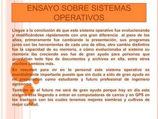 ENSAYO SOBRE SISTEMAS
            OPERATIVOS
Llegue a la conclusión de que este sistema operativo fue evolucionando
y modificándose rápidamente con una gran diferencia al paso de los
años, primeramente fue cambiando la presentación, sus programas
junto con las herramientas de cada uno de ellos, otro cambio distintivo
fue la capacidad de su memoria, a cómo evolucionaba el sistema su
memoria iba creciendo eso fue de gran ayuda para personas que
guardaban todo tipo de documentos y archivos en ella, entre otros
muchos cambios más.
En resumen para mí en lo personal este sistema operativo es
mundialmente importante puesto que sin duda a sido de gran ayuda en
mi preparación como estudiante y futuro profesional de ingeniero
agrónomo.
También en el futuro me será de gran ayuda porque hoy en día este
sistema esta llegando a entrar en computadoras de carros y en GPS en
los tractores con los cuales tenemos mejores siembras y cultivos de
mejor calidad.
 