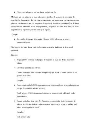  Cómo citar indirectamente una fuente de información.
Mediante una cita indirecta se hace referencia a las ideas de un autor sin necesidad de
reproducirlas literalmente. En este caso, se mencionan sus argumentos con nuestras propias
palabras y se introduce una cita basada en el método de Autorfecha para identificar la fuente
de información. Debemos incluir entre paréntesis, el apellido del autor de la obra y la fecha
de publicación, separadas por una coma y un espacio.
Ejemplo:
 Un estudio del tiempo de reacción (Rogers, 1994) indica que se reduce
considerablemente.
Si el nombre del autor forma parte de la oración solamente incluimos la fecha en el
paréntesis.
Ejemplo:
 Rogers (1994) compara los tiempos de reacción en cada uno de las situaciones
críticas.
 Un trabajo de múltiples autores.
Cuando un trabajo tiene 2 autores siempre hay que incluir a ambos cuando la cita
aparece en el texto.
Ejemplos:
 En un estudio del año 2008 se demuestra que los consumidores se ven afectados por
ese tipo de publicidad (Smith y Jones).
Smith y Jones (2008) demuestran la influencia de ese tipo de publicidad en los
consumidores.
 Cuando un trabajo tiene entre 3 y 5 autores, es preciso citar todos los autores la
primera vez. En las siguientes citas solamente es necesario incluir el apellido del
primer autor seguido de “et al.”.
Ejemplos:
En la primera cita:
 