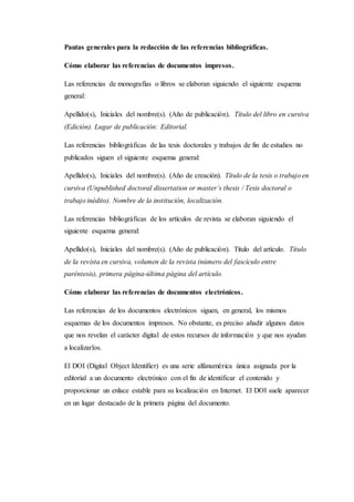 Pautas generales para la redacción de las referencias bibliográficas.
Cómo elaborar las referencias de documentos impresos.
Las referencias de monografías o libros se elaboran siguiendo el siguiente esquema
general:
Apellido(s), Iniciales del nombre(s). (Año de publicación). Título del libro en cursiva
(Edición). Lugar de publicación: Editorial.
Las referencias bibliográficas de las tesis doctorales y trabajos de fin de estudios no
publicados siguen el siguiente esquema general:
Apellido(s), Iniciales del nombre(s). (Año de creación). Título de la tesis o trabajo en
cursiva (Unpublished doctoral dissertation or master’s thesis / Tesis doctoral o
trabajo inédito). Nombre de la institución, localización.
Las referencias bibliográficas de los artículos de revista se elaboran siguiendo el
siguiente esquema general:
Apellido(s), Iniciales del nombre(s). (Año de publicación). Título del artículo. Título
de la revista en cursiva, volumen de la revista (número del fascículo entre
paréntesis), primera página-última página del artículo.
Cómo elaborar las referencias de documentos electrónicos.
Las referencias de los documentos electrónicos siguen, en general, los mismos
esquemas de los documentos impresos. No obstante, es preciso añadir algunos datos
que nos revelan el carácter digital de estos recursos de información y que nos ayudan
a localizarlos.
El DOI (Digital Object Identifier) es una serie alfanumérica única asignada por la
editorial a un documento electrónico con el fin de identificar el contenido y
proporcionar un enlace estable para su localización en Internet. El DOI suele aparecer
en un lugar destacado de la primera página del documento.
 