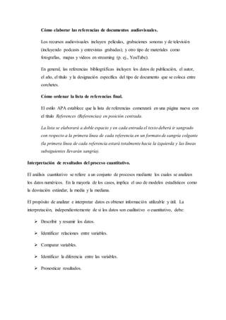 Cómo elaborar las referencias de documentos audiovisuales.
Los recursos audiovisuales incluyen películas, grabaciones sonoras y de televisión
(incluyendo podcasts y entrevistas grabadas); y otro tipo de materiales como
fotografías, mapas y videos en streaming (p. ej., YouTube).
En general, las referencias bibliográficas incluyen los datos de publicación, el autor,
el año, el título y la designación específica del tipo de documento que se coloca entre
corchetes.
Cómo ordenar la lista de referencias final.
El estilo APA establece que la lista de referencias comenzará en una página nueva con
el título References (Referencias) en posición centrada.
La lista se elaborará a doble espacio y en cada entrada el texto deberá ir sangrado
con respecto a la primera línea de cada referencia en un formato de sangría colgante
(la primera línea de cada referencia estará totalmente hacia la izquierda y las líneas
subsiguientes llevarán sangría).
Interpretación de resultados del proceso cuantitativo.
El análisis cuantitativo se refiere a un conjunto de procesos mediante los cuales se analizan
los datos numéricos. En la mayoría de los casos, implica el uso de modelos estadísticos como
la desviación estándar, la media y la mediana.
El propósito de analizar e interpretar datos es obtener información utilizable y útil. La
interpretación, independientemente de si los datos son cualitativo o cuantitativo, debe:
 Describir y resumir los datos.
 Identificar relaciones entre variables.
 Comparar variables.
 Identificar la diferencia entre las variables.
 Pronosticar resultados.
 