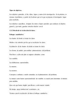 Tipos de objetivos.
Los objetivos generales, el fin o fines, logros y metas de la investigación. En la práctica, es
retomar el problema y a partir de él esbozar qué es lo que se propone el investigador lograr
para resolverlo.
Los objetivos específicos, designan las metas o logros parciales que conducen al objetivo
general y, por tanto, guardan estrecha relación con él.
1.3.2 Diseño de la recolección de datos.
Enfoque cuantitativo:
Las fuentes de donde se toman los datos.
Medios o los métodos por los que se recolectan los datos.
Localización de las fuentes de donde se toman los datos.
Las formas de análisis para analizar planteamientos del problema.
Para llevar a cabo este plan se sugieren elementos como:
Las variables.
Las definiciones operacionales.
La muestra.
Lo recursos.
Conceptos o atributos a medir contenidos en el planteamiento del problema.
La manera como hemos operacionalizado las variables es crucial para determinar el método
para medirlas.
Que es la que hemos elegido para llevara a cabo nuestro estudio.
De tiempo, apoyo institucional económicos, etc.
Técnicas para la recolección de datos el enfoque cuantitativo.
 