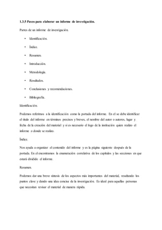 1.3.5 Pasos para elaborar un informe de investigación.
Partes de un informe de investigación.
• Identificación.
• Índice.
• Resumen.
• Introducción.
• Metodología.
• Resultados.
• Conclusiones y recomendaciones.
• Bibliografía.
Identificación.
Podemos referirnos a la identificación como la portada del informe. En el se debe identificar
el titulo del informe en términos precisos y breves, el nombre del autor o autores, lugar y
fecha de la creación del material y si es necesario el logo de la institución quien realizo el
informe o donde se realizo.
Índice.
Nos ayuda a organizar el contenido del informe y es la página siguiente después de la
portada. En el encontramos la enumeración correlativa de los capítulos y las secciones en que
estará dividido el informe.
Resumen.
Podemos dar una breve síntesis de los aspectos más importantes del material, resaltando los
puntos clave y dando una idea concisa de la investigación. Es ideal para aquellas personas
que necesitan revisar el material de manera rápida.
 