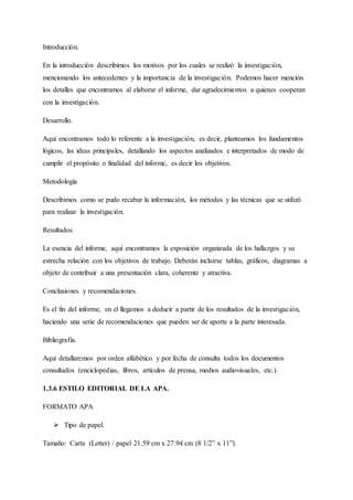 Introducción.
En la introducción describimos los motivos por los cuales se realizó la investigación,
mencionando los antecedentes y la importancia de la investigación. Podemos hacer mención
los detalles que encontramos al elaborar el informe, dar agradecimientos a quienes cooperan
con la investigación.
Desarrollo.
Aquí encontramos todo lo referente a la investigación, es decir, planteamos los fundamentos
lógicos, las ideas principales, detallando los aspectos analizados e interpretados de modo de
cumplir el propósito o finalidad del informe, es decir los objetivos.
Metodología
Describimos como se pudo recabar la información, los métodos y las técnicas que se utilizó
para realizar la investigación.
Resultados.
La esencia del informe, aquí encontramos la exposición organizada de los hallazgos y su
estrecha relación con los objetivos de trabajo. Deberán incluirse tablas, gráficos, diagramas a
objeto de contribuir a una presentación clara, coherente y atractiva.
Conclusiones y recomendaciones.
Es el fin del informe, en el llegamos a deducir a partir de los resultados de la investigación,
haciendo una serie de recomendaciones que pueden ser de aporte a la parte interesada.
Bibliografía.
Aquí detallaremos por orden alfabético y por fecha de consulta todos los documentos
consultados (enciclopedias, libros, artículos de prensa, medios audiovisuales, etc.).
1.3.6 ESTILO EDITORIAL DE LA APA.
FORMATO APA
 Tipo de papel.
Tamaño: Carta (Letter) / papel 21.59 cm x 27.94 cm (8 1/2” x 11”).
 
