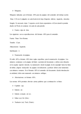  Márgenes.
Márgenes indicadas por el formato APA para las páginas del contenido del trabajo escrito:
Hoja: 2.54 cm (1 pulgada) en cada borde de la hoja (Superior, inferior, izquierda, derecha).
Sangría: Es necesario dejar 5 espacios con la barra espaciadora o 0,5cm desde la pestaña
diseño de Word, al comienzo de cada de cada párrafo.
 Fuente o tipo de letra
Los siguientes son as especificaciones del formato APA para el contenido:
Fuente: Times New Roman.
Tamaño: 12 pts.
Alineamiento: Izquierda.
Interlineado: 2.
 Numeración de páginas.
El estilo APA o formato APA tiene reglas específicas para la numeración de páginas. Los
números comienzan en la página del título o portada del documento y deben estar ubicados
en la esquina superior derecha. La numeración desde la página de de copyright hasta las listas
de tablas y figuras incluyendo las páginas de dedicatoria y prefacio deben estar numeradas
con números romanos. En el formato APA el contenido del documento (desde introducción
en adelante) debe estar numerado con números arábigos.
 Abreviaciones en formato APA.
Las normas APA permiten abreviar ciertas palabras que a continuación se listan:
 Capítulo: cap.
 Edición: ed.
 Edición revisada: ed. rev.
 Editor (es): Ed. (Eds.)
 Traductor (es): Trad. (Trads.)
 